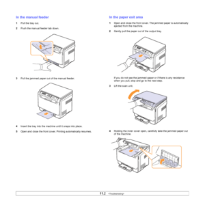 Page 55
11.2   
In the manual feeder
1 Pull the tray out.
2 Push the manual feeder tab down.
3 Pull the jammed paper out of the manual feeder.
4 Insert the tray into the machine until it snaps into place. 
5 Open and close the front cover. Printing automatically resumes.
In the paper exit area
1Open and close the front cover. The jammed paper is automatically 
ejected from the machine.
2 Gently pull the paper out of the output tray. 
If you do not see the jammed paper or if there is any resistance 
when you...