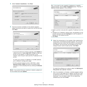 Page 82
Installing Printer Software in Windows
9
4Select Custom installation. Click Next.
5The list of printers available on the network appears. 
Select the printer you want to install from the list and then 
click 
Next. 
• If you do not see your printer on the list, click 
Update to 
refresh the list, or select 
Add TCP/IP Port to add your 
printer to the network. To add the printer to the 
network, enter the port name and the IP address for the 
printer.
To verify your printer’s IP address or the MAC...