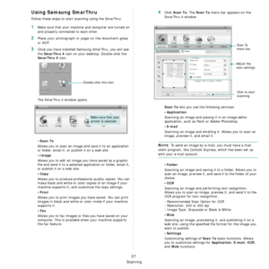 Page 100
Scanning
27
Using Samsung SmarThru
Follow these steps to start scanning using the SmarThru:
1Make sure that your machine and computer are turned on 
and properly connected to each other. 
2Place your photograph or page on the document glass 
or ADF.
3Once you have installed Samsung SmarThru, you will see 
the 
SmarThru 4 icon on your desktop. Double-click the 
SmarThru 4 icon.
The SmarThru 4 window opens.
•Scan To
Allows you to scan an image and save it to an application 
or folder, email it, or publish...