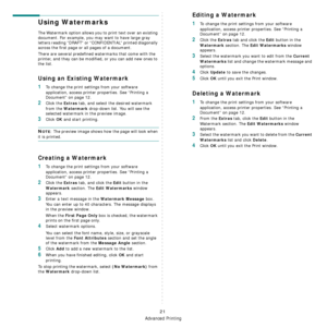 Page 116
Advanced Printing
21
Using Watermarks
The Watermark option allows you to print text over an existing 
document. For example, you may want to have large gray 
letters reading “DRAFT” or “CONFIDENTIAL” printed diagonally 
across the first page or all pages of a document. 
There are several predefined watermarks that come with the 
printer, and they can be modified, or you can add new ones to 
the list. 
Using an Existing Watermark
1To change the print settings from your software 
application, access...