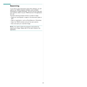 Page 136
41
Scanning 
If you want to scan documents using other software, you will 
need to use TWAIN-compliant software, such as Adobe 
PhotoDeluxe or Adobe Photoshop. The first time you scan with 
your machine, select it as your TWAIN source in the application 
you use. 
The basic scanning process involves a number of steps:
• Place your photograph or page on the document glass or 
ADF.
• Open an application, such as PhotoDeluxe or Photoshop. 
• Open the TWAIN window and set the scan options.
• Scan and save...