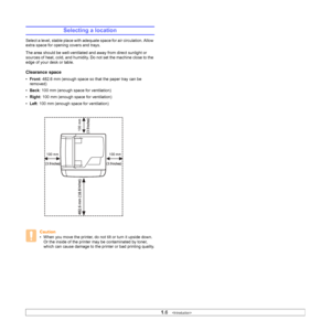 Page 16
1.6   
Selecting a location
Select a level, stable place with adequate space for air circulation. Allow 
extra space for opening covers and trays. 
The area should be well-ventilated and away from direct sunlight or 
sources of heat, cold, and humidity. Do not set the machine close to the 
edge of your desk or table. 
Clearance space
• Front : 482.6 mm (enough space so that the paper tray can be 
removed)
• Back : 100 mm (enough space for ventilation)
• Right : 100 mm (enough space for ventilation)
•...