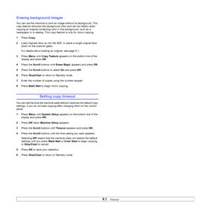 Page 38
6.5   
Erasing background images
You can set the machine to print an image without its background. This 
copy feature removes the background color and can be helpful when 
copying an original containing color in the background, such as a 
newspaper or a catalog. This copy feature is only for mono copying.
1 Press  Copy.
2 Load originals face up into the ADF, or place a single original face 
down on the scanner glass.
For details about loading an original, see page 5.1.
3 Press  Menu until Copy Feature...