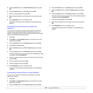 Page 52
9.8   
5 Press the  Scroll buttons until  Send Forward  appears and press 
OK .
6 Press the  Scroll buttons to select  On and press  OK.
7 Enter your email address and press  OK.
8 Enter the email address to which faxes are to be sent and press 
OK.
9 Press  Stop/Clear  to return to Standby mode.
Subsequent sent faxes will be forwarded to the specified email 
address.
Forwarding received faxes to another fax 
machine
You can set your machine to forward incoming faxes to another fax 
number during a...