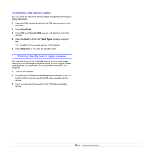 Page 61
11.4   
Viewing the USB memory status
You can check the amount of memory space available for scanning and 
saving documents.
1 Insert the USB memory device into  the USB memory port on your 
machine.
2 Press  Scan/Email .
3 Press  OK when  Scan to USB  appears on the bottom line of the 
display.
4 Press the  Scroll buttons until  Check Space  appears and press 
OK .
The available memory space appears on the display.
5 Press  Stop/Clear  to return to the Standby mode.
Printing directly from a digital...
