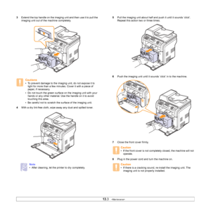 Page 65
13.3   
3 Extend the top handle on the imaging unit and then use it to pull the 
imaging unit out of the machine completely.
4 With a dry lint-free cloth, wipe away any dust and spilled toner.
Cautions
• To prevent damage to the imaging unit, do not expose it to 
light for more than a few minutes. Cover it with a piece of 
paper, if necessary. 
• Do not touch the green surface on the imaging unit with your  hands or any other material. Use the handle on it to avoid 
touching this area.
• Be careful not...