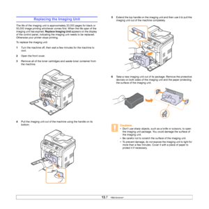 Page 69
13.7   
Replacing the Imaging Unit
The life of the imaging unit is approximately 20,000 pages for black or 
50,000 image printing whichever comes first. When the life span of the 
imaging unit has expired,  Replace Imaging Unit appears on the display 
of the control panel, indicating the imaging unit needs to be replaced. 
Otherwise your printer stops printing.
To replace the imaging unit:
1 Turn the machine off, then wait a few minutes for the machine to 
cool.
2 Open the front cover. 
3 Remove all of...