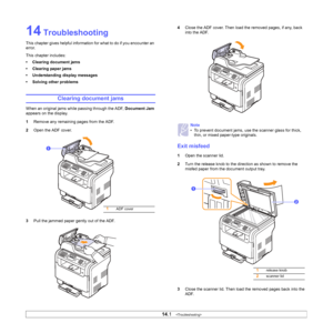 Page 74
14.1   
14 Troubleshooting
This chapter gives helpful information for what to do if you encounter an 
error.
This chapter includes:
• Clearing document jams
• Clearing paper jams
• Understanding display messages
• Solving other problems
Clearing document jams
When an original jams while passing through the ADF,  Document Jam 
appears on the display.
1 Remove any remaining pages from the ADF.
2 Open the ADF cover.
3 Pull the jammed paper gently out of the ADF.
1ADF cover
1
4Close the ADF cover. Then load...