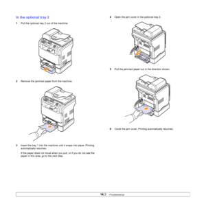 Page 76
14.3   
In the optional tray 2
1 Pull the optional tray 2 out of the machine.
2 Remove the jammed paper from the machine.
3 Insert the tray 1 into the machine until it snaps into place. Printing 
automatically resumes.
If the paper does not move when you pull, or if you do not see the 
paper in this area, go to the next step.
4Open the jam cover in the optional tray 2.
5 Pull the jammed paper out in the direction shown.
6 Close the jam cover. Printing automatically resumes.
Downloaded From...