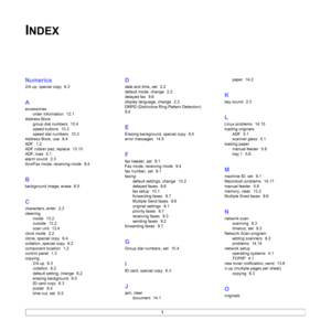 Page 93
1
INDEX
Numerics
2/4-up, special copy  6.3
A
accessoriesorder information
  12.1
Address Book group dial numbers
  10.4
speed buttons
  10.3
speed dial numbers
  10.3
Address Book, use
  8.4
ADF
  1.2
ADF rubber pad, replace
  13.10
ADF, load
  5.1
alarm sound
  2.3
Ans/Fax mode, receiving mode
  9.4
B
background image, erase  6.5
C
characters, enter  2.3
cleaning inside
  13.2
outside
  13.2
scan unit
  13.4
clock mode
  2.2
clone, special copy
  6.4
collation, special copy
  6.2
component location...