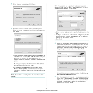 Page 104
Installing Printer Software in Windows
9
4Select Custom installation. Click Next.
5The list of printers available on the network appears. 
Select the printer you want to install from the list and then 
click 
Next. 
• If you do not see your printer on the list, click 
Update to 
refresh the list, or select 
Add TCP/IP Port to add your 
printer to the network. To add the printer to the 
network, enter the port name and the IP address for the 
printer.
To verify your printer’s IP address or the MAC...