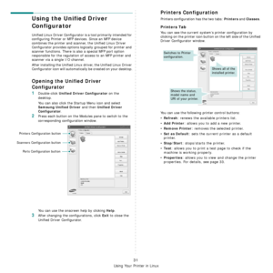 Page 126
Using Your Printer in Linux
31
Using the Unified Driver 
Configurator
Unified Linux Driver Configurator is a tool primarily intended for 
configuring Printer or MFP devices. Since an MFP device 
combines the printer and scanner, the Unified Linux Driver 
Configurator provides options logically grouped for printer and 
scanner functions. There is also a special MFP port option 
responsible for the regulation of access to an MFP printer and 
scanner via a single I/O channel.
After installing the Unified...