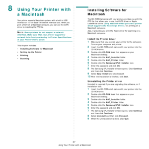 Page 132
Using Your Printer with a Macintosh
37
8Using Your Printer with 
a Macintosh
Your printer supports Macintosh systems with a built-in USB 
interface or 10/100 Base-TX network interface card. When you 
print a file from a Macintosh computer, you can use the CUPS 
driver by installing the PPD file. 
NOTE: Some printers do not support a network 
interface. Make sure that your printer supports a 
network interface by referring to Printer Specifications 
in your Printer User’s Guide.
This chapter includes:
•...