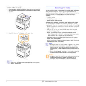 Page 26
5.2   
To load an original into the ADF:
1 Load the original face up into the ADF. Make sure that the bottom of 
the original stack matches the paper size marked on the document 
input tray.
2 Adjust the document width guides to the paper size.
Note
• Dust on the ADF glass may cause black lines on the printout. 
Always keep it clean.
Selecting print media
You can print on a variety of print media, such as plain paper, envelopes, 
labels, and transparencies. Always use print media that meet the...