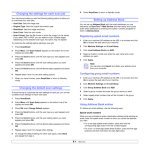 Page 43
8.4   
Changing the settings for each scan job
Your machine provides you with the following setting options to allow you 
to customize your scan jobs.
• Scan Size : Sets the image size.
• Original Type : Sets the original document’s type.
• Resolution : Sets the image resolution.
• Scan Color : Sets the color mode.
• Scan Format : Sets the file format in which the image is to be saved. 
If you select TIFF or PDF, you can select to scan multiple pages. 
Depending on the selected scan type, this option...