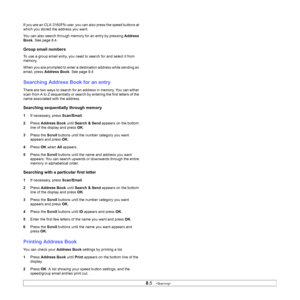 Page 44
8.5   
If you are an CLX-3160FN user, you can also press the speed buttons at 
which you stored the address you want.
You can also search through memory for an entry by pressing  Address 
Book . See page 8.4.
Group email numbers
To use a group email entry, you need to search for and select it from 
memory.
When you are prompted to enter a destination address while sending an 
email, press  Address Book . See page 8.4
Searching Address Book for an entry
There are two ways to search for an address in...