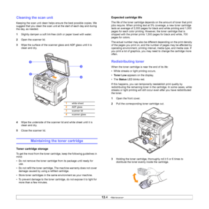 Page 66
13.4   
Cleaning the scan unit
Keeping the scan unit clean helps ensure the best possible copies. We 
suggest that you clean the scan unit at the start of each day and during 
the day, as needed.
1 Slightly dampen a soft lint-free cloth or paper towel with water.
2 Open the scanner lid.
3 Wipe the surface of the scanner glass and ADF glass until it is 
clean and dry.
4 Wipe the underside of the scanner lid and white sheet until it is 
clean and dry.
5 Close the scanner lid.
Maintaining the toner...