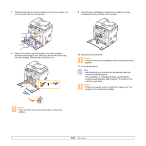 Page 70
13.8   
7 Holding the handles on the new imaging unit, push the imaging unit 
until it sounds ‘click’ into the machine. 
8 Remove four dummy caps which are on the toner cartridge 
entrances of the imaging unit. When you remove the dummy cap 
from the cartridge, lift the handle up and pull it out.
Caution
• If you force too much to the dummy caps, it may cause 
problem.
9 Insert the toner cartridges and waste toner container into their 
corresponding slots until they click into place. 
10 Close the front...