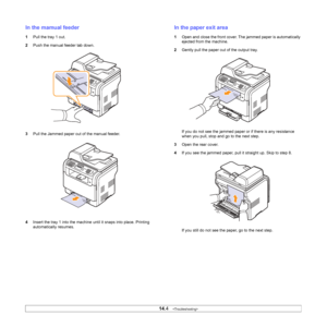 Page 77
14.4   
In the mamual feeder
1 Pull the tray 1 out.
2 Push the manual feeder tab down.
3 Pull the Jammed paper out of the manual feeder.
4 Insert the tray 1 into the machine until it snaps into place. Printing 
automatically resumes.
In the paper exit area
1Open and close the front cover. The jammed paper is automatically 
ejected from the machine.
2 Gently pull the paper out of the output tray. 
If you do not see the jammed paper or if there is any resistance 
when you pull, stop and go to the next...