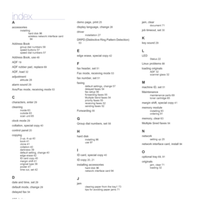 Page 106
106_Index
index
A
accessories
installing
hard disk 96
wireless network interface card 
94
Address Book
group dial numbers 58
speed buttons 57
speed dial numbers 57
Address Book, use 48
ADF 19
ADF rubber pad, replace 69
ADF, load 32
adjustment
altitude 28
alarm sound 29
Ans/Fax mode, receiving mode 53
C
characters, enter 29
cleaning
inside 63
outside 63
scan unit 65
clock mode 29
collation, special copy 40
control panel 20
copying
2-up, 4-up 40
book 41
clone 41
collation 40
darkness 39
default setting,...