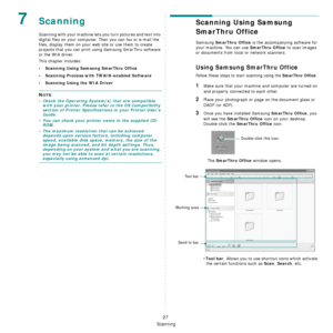 Page 139
Scanning
27
7Scanning
Scanning with your machine lets you turn pictures and text into 
digital files on your computer.  Then you can fax or e-mail the 
files, display them on your we b site or use them to create 
projects that you can print using Samsung SmarThru software 
or the WIA driver.
This chapter includes:
• Scanning Using Samsung SmarThru Office
• Scanning Process with TWAIN-enabled Software
• Scanning Using the WIA Driver
NOTE: 
• Check the Operating System(s) that are compatible  with your...