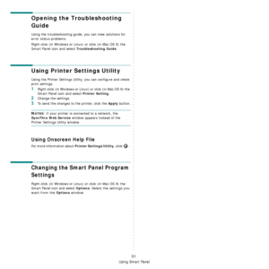 Page 143
Using Smart Panel
31
Opening the Troubleshooting 
Guide
Using the troubleshooting guide, you can view solutions for 
error status problems.
Right-click (in Windows or Linux) or click (in Mac OS X) the 
Smart Panel icon and select 
Troubleshooting Guide.
Using Printer Settings Utility
Using the Printer Settings Utilit y, you can configure and check 
print settings. 
1Right-click (in Windows or Linux ) or click (in Mac OS X) the 
Smart Panel icon and select 
Printer Setting.
2Change the settings. 
3To...