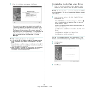 Page 145
Using Your Printer in Linux
33
5When the installation is complete, click Finish.
The installation program has added the Unified Driver 
Configurator desktop icon  and Samsung Unified Driver 
group to the system menu for your convenience. If you 
have any difficulties, consul t the onscreen help that is 
available through your system  menu or can otherwise be 
called from the driver package windows applications, 
such as 
Unified Driver Configurator or Image 
Manager
.
NOTE: Installing the driver in the...