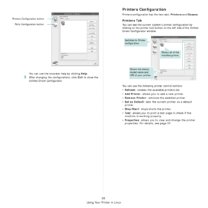 Page 147
Using Your Printer in Linux
35
You can use the onscreen help by clicking Help.
3After changing the configurations, click Exit to close the 
Unified Driver Configurator.
Printers Configuration button
Ports Configuration button
Printers Configuration
Printers configuration has the two tabs: Printers and Classes. 
Printers Tab
You can see the current system’s printer configuration by 
clicking on the printer icon button on the left side of the Unified 
Driver Configurator window.
You can use the following...