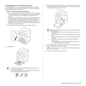 Page 37
Loading originals and print media_37
Loading paper in the multi-purpose tray
The multi-purpose tray can hold special sizes and types of print material, 
such as postcards, note cards, and envelopes. It is useful for single page 
printing on letterhead or colored paper.
Tips on using the multi-purpose tray
• Load only one size of print media at  a time in the multi-purpose tray.
• To prevent paper jams, do not add paper when there is still paper in  the multi-purpose tray. This also applies to other...