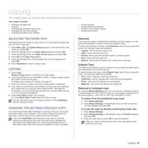 Page 39
Copying_39
copying
This chapter gives you step-by-step  instructions for copying documents.
This chapter includes:
• Selecting the paper tray
• Copying
• Changing the settings for each copy
• Changing the scan size settings
• Changing the default copy settings • ID card copying
• Using special copy features
• Printing on both sides of paper
• Setting copy timeout
SELECTING THE PAPER TRAY
After loading the print media for copy ou
tput, you must select the paper tray 
you will use for copy jobs.
1. Press...