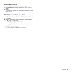 Page 49
Scanning_49
Printing Address Book
You can check your  Address Book settings by printing a list.
1. Press  Address Book  until Print appears on the bottom line of the 
display.
2. Press  OK.
A list showing your speed button settings, and the speed/group email 
entries print out.
SCAN ON BOTH  SIDES OF PAPER
By using the Duplex button on your machine,  you can set the machine to 
scan on both sides of paper. (CLX-6200ND, CLX-6210FX, CLX-6240FX only)
1. Press  Duplex .
2. Press the left/right arrow until...