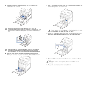 Page 64
64 _Maintenance
3.Grasp the handles on the toner cartridge and pull to remove the 
cartridge from the machine.
4. Press the green release handle to release the paper transfer belt. 
Holding the handle on the paper transfe r belt, lift it out of the machine. 5.
With a dry lint-free cloth, wipe away any dust and spilled toner from the 
toner cartridges area and their cavities.
6. Locate the long strip of glass (LSU) inside the cartridge compartment, 
and gently swab the glass to see if dirt turns the...