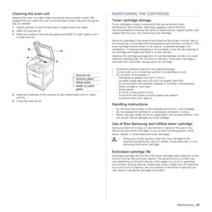 Page 65
Maintenance_65
Cleaning the scan unit
Keeping the scan unit clean helps ensure the best possible copies. We 
suggest that you clean the scan unit at  the start of each day and during the 
day, as needed.
1. Slightly dampen a soft lint-free cloth or paper towel with water.
2. Open the scanner lid.
3. Wipe the surface of the scanner glass and DADF (or ADF) glass until it 
is clean and dry.
4. Wipe the underside of the scanner lid and white sheet until it is clean 
and dry.
5. Close the scanner lid....