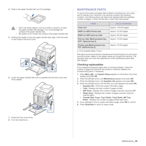 Page 69
Maintenance_69
4.Take a new paper transfer belt out of its package.
5. Holding the handle on the new paper tran sfer belt, align it with the slots 
on the inside of the front cover.
6. Lower the paper transfer belt until it  is parallel with the front cover and 
firmly seated.
 
7. Close the front cover firmly.
8. Turn the machine on.
MAINTENANCE PARTS
To avoid print quality and paper feed  problems resulting from worn parts, 
and to maintain your machine in top working condition the following...