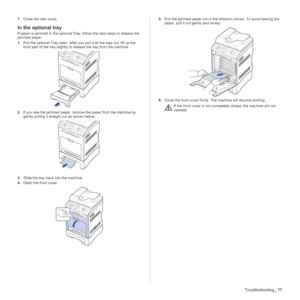 Page 77
Troubleshooting_77
7.Close the rear cover.
In the optional tray
If paper is jammed in the optional Tray, follow the next steps to release the 
jammed paper.
1.Pull the optional Tray open. After you pull it all the way out, lift up the 
front part of the tray slightly to  release the tray from the machine.
2. If you see the jammed paper, remove the paper from the machine by 
gently pulling it straight out as shown below.
3. Slide the tray back into the machine. 
4. Open the front cover.  5.
Pull the...