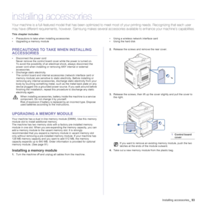 Page 93
Installing accessories_93
installing accessories
Your machine is a full-featured  model that has been optimized to  meet most of your printing needs. Reco gnizing that each user 
may have different require ments, however, Samsung makes several accessories  available to enhance your machine’s capabilities.
This chapter includes:
• Precautions to take when installing accessories
• Upgrading a memory module • Using a wireless network interface card
• Using the hard disk
PRECAUTIONS TO TAKE
 WHEN INSTALLING...