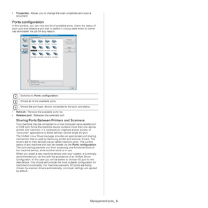 Page 101Management tools_ 6
•Properties:  Allows you to change the scan properties and scan a 
documen
t. 
Ports configuration
In this window, you can view the list of available ports, check the status of 
each port and release a port that is st alled in a busy state when its owner 
has terminated the job for any reason.
 
1Switches to  Ports configuration .
 
2Shows all of the available ports.
 
3Shows the port type, device connected to the port, and status.
•Refresh:  Renews the available ports list.
• Releas...