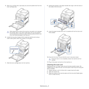 Page 104Maintenance_ 3
5.With a dry, lint-free cloth, wipe away any dust and spilled toner from the 
toner cartridge area.
 
While cleaning the inside of the machine, be careful not to damage 
the transfer roller or any other in side parts. Do not use solvents 
such as benzene or thinner to clean. Printing quality problems can 
occur and cause damage to the machine.
6. Locate the lon
 g strip of glass (LSU) inside the machine and using a 
cotton swab, gently clean  the 4 pieces of LSU glass.
7.Slide the toner...