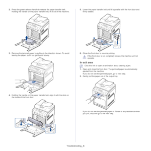 Page 110Troubleshooting_ 5
2.Press the green release handle to release the paper transfer belt. 
Holding the handle on the paper transfer belt, lift it out of the machine.
3.Remove the jammed paper by pulling in the direction shown. To avoid 
tearing the paper, pull it  out gently and slowly.
4.Holding the handle on the paper transfer belt, align it with the slots on 
the inside of the front door.
5. Lower the paper transfer belt until it is parallel with the front door and 
firmly seated.
6.Close the front door...