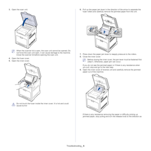 Page 111Troubleshooting_ 6
3.Open the scan unit.
 When the scanner lid is open, the scan unit cannot be opened. Do 
not force the scan unit open, it  can cause damage to the machine. 
Close the scanner lid before opening the scan unit.
4. Ope
n the fuser cover.
5.Ope
n the inner cover.
 
Do not touch the fuser inside the inner cover. It is hot and could 
cause burns!  6.
Pu
ll up the paper jam lever in the dire ction of the arrow to separate the 
fuser rollers and carefully remove the jammed paper from the...