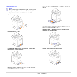 Page 101
12.5   
In the optional tray
Note
This part explains the method of removing the jammed paper in 
the optional tray 2. Please refer to the next method for other 
optional trays, since the met hod is same as the tray 2
1 Open the outer cover in tray 2.
2 Open the inner cover of tray 2.
3 Pull the jammed paper out in the di rection shown. To avoid tearing 
the paper, pull it out gently and slowly. 
If the paper does not move when y ou pull, or if you do not see any 
paper in this area, stop and go to step...