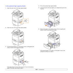 Page 102
12.6   
In the optional high  capacity feeder
1Open the outer cover of the high capacity feeder.
2 Open the inner cover of the high capacity feeder.
3 Pull the jammed paper out, in the direction shown, pulling gently and 
slowly in order to avoid tearing the paper.
If the paper does not move when y ou pull, or if you do not see any 
paper in this area, stop and go to step 4.
4 Pull out the optional high capacity feeder.
5 Lift the front part of the tray slight ly up to release the tray from the...