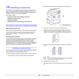 Page 124
14.1   
14 Installing accessories
Your machine is a full-featured mode l that has been optimized to meet 
most of your printing needs. Recognizing that each user may have 
different requirements, however,  Samsung makes several accessories 
available to enhance your machine’s capabilities.
This chapter includes:
• Precautions to take when installing accessories
• Installing a memory module
• Replacing the Stapler
• Enabling Fax feature after installing the fax option kit
Precautions to take when...