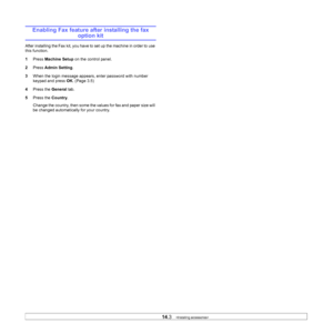 Page 126
14.3   
Enabling Fax feature after installing the fax 
option kit
After installing the Fax kit, you have to set up the machine in order to use 
this function.
1 Press  Machine Setup  on the control panel.
2 Press  Admin Setting .
3 When the login message appears, enter password with number 
keypad and press  OK. (Page 3.5)
4 Press the  General tab.
5 Press the  Country.
Change the country, then some the values for fax and paper size will 
be changed automatically for your country.
Downloaded From...