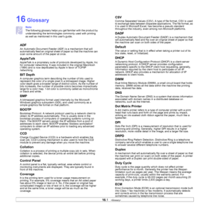 Page 130
16.1   
16 Glossary
Note
The following glossary helps you get familiar with the product by 
understanding the terminologies commonly used with printing 
as well as mentioned in this users guide.
ADF
An Automatic Document Feeder (ADF) is a mechanism that will 
automatically feed an original sheet of paper so that the machine can 
scan some amount of the paper at once. 
AppleTalk
AppleTalk is a proprietary suite of protocols developed by Apple, Inc 
for computer networking. It was in cluded in the...