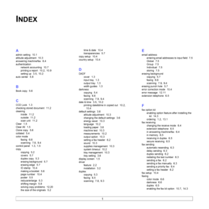 Page 134
1  
INDEX
A
admin setting  10.1
altitude adjustment  10.3
answering machine/fax  6.4
authenticationnetwork accounting
  10.7
printing a report  10.2, 10.9
setting up  3.5, 10.2
auto center  5.8
B
Book copy  5.6
C
CCD Lock  1.3
checking stored document  11.2
cleaning
inside
  11.2
outside  11.2
scan unit  11.2
Clear  1.5
Clear All  1.5
Clone copy  5.6
collated  5.4
color modefaxing
  6.6
scanning  7.8, 9.4
control panel  1.3, 1.5
copycopying
  5.2
covers  5.7
duplex copy  5.3
erasing background  5.7...