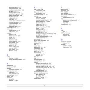 Page 136
3  
accounting reports  10.9
configuration report  10.9
e-mail confirmation report  10.9
fax report  10.9, 11.1
from the website  11.9
network auth. log report  10.9
network configuration  10.9
PCL font list  10.9
PS3 font list  10.9
scan report  11.1
scan to server confirmation  10.9
Schedule jobs report  10.9
supplies information  10.9
system report  11.1
usage page report  10.9
Printer software CD  2.1
printing  8.1
problem solving  12.15
USB memory  9.5
problemscopying
  12.20
display message...