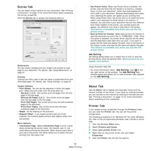 Page 155
Basic Printing
18
Extras Tab
You can select output options for your document. See “Printing 
a Document” on page 14 for more  information about accessing 
the printer properties.
Click the 
Extras tab to access the following feature:  
Watermark
You can create a background text  image to be printed on each 
page of your document. 
For details, see “Using Watermarks” on 
page 23.
Overlay
Overlays are often used to take  the place of preprinted forms and 
letterhead paper. 
For details, see “Using...