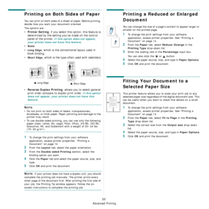 Page 159
Advanced Printing
22
Printing on Both Sides of Paper
You can print on both sides of a sheet of paper. Before printing, 
decide how you want your document oriented.
The options are:
•Printer Setting, if you select this option, this feature is 
determined by the setting you’ve made on the control 
panel of the printer. 
If this option does not appear, 
your printer does not have this feature.
•None
•Long Edge, which is the conventional layout used in 
book binding.
•
Short Edge, which is the type ofte n...