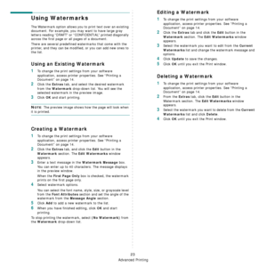 Page 160
Advanced Printing
23
Using Watermarks
The Watermark option allows you to print text over an existing 
document. For example, you may want to have large gray 
letters reading “DRAFT” or “CONFIDENTIAL” printed diagonally 
across the first page or all pages of a document. 
There are several predefined watermarks that come with the 
printer, and they can be modifi ed, or you can add new ones to 
the list. 
Using an Existing Watermark
1To change the print settings from your software 
application, access...